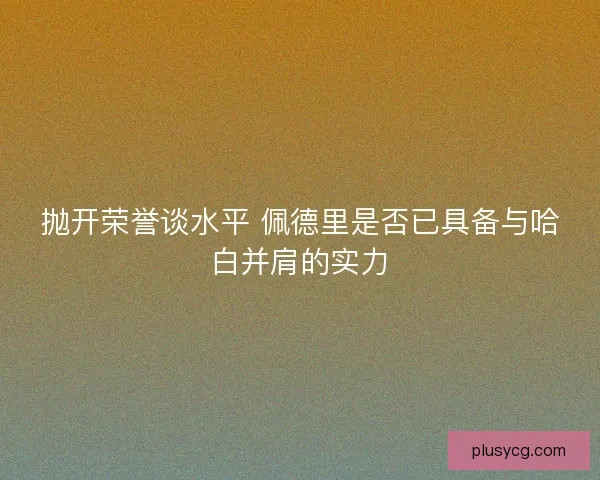 抛开荣誉谈水平 佩德里是否已具备与哈白并肩的实力