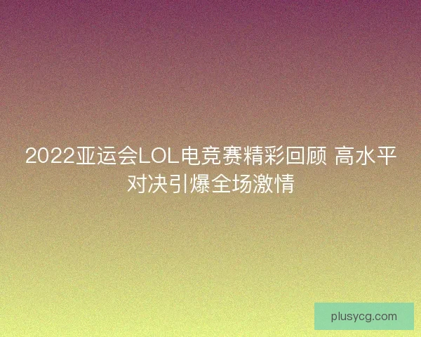 2022亚运会LOL电竞赛精彩回顾 高水平对决引爆全场激情