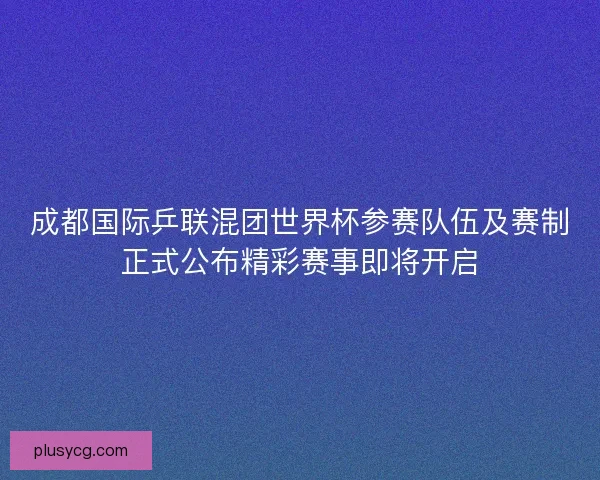 成都国际乒联混团世界杯参赛队伍及赛制正式公布精彩赛事即将开启