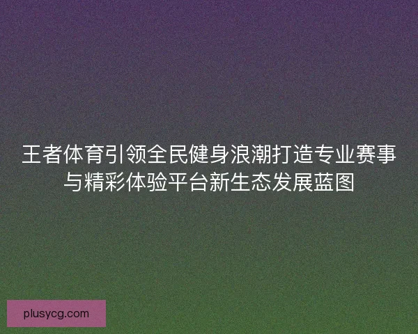 王者体育引领全民健身浪潮打造专业赛事与精彩体验平台新生态发展蓝图