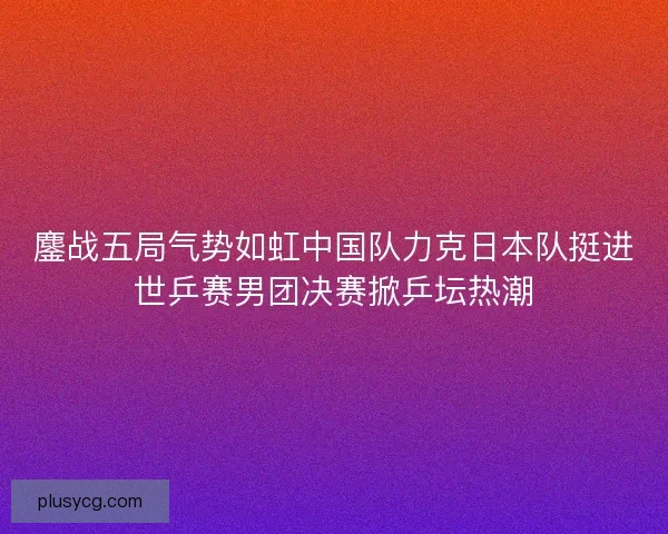 鏖战五局气势如虹中国队力克日本队挺进世乒赛男团决赛掀乒坛热潮