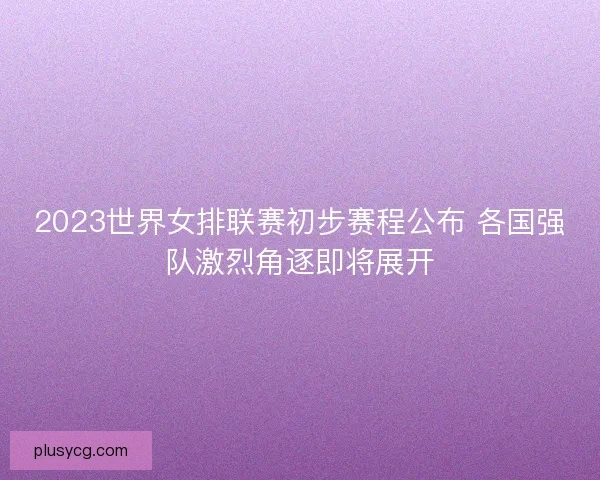 2023世界女排联赛初步赛程公布 各国强队激烈角逐即将展开