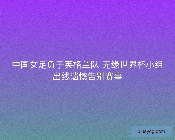 中国女足负于英格兰队 无缘世界杯小组出线遗憾告别赛事