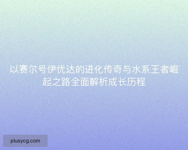 以赛尔号伊优达的进化传奇与水系王者崛起之路全面解析成长历程