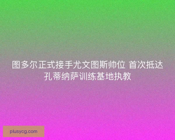 图多尔正式接手尤文图斯帅位 首次抵达孔蒂纳萨训练基地执教