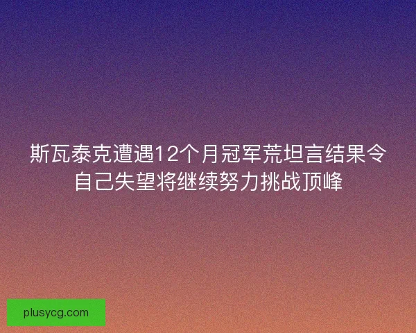 斯瓦泰克遭遇12个月冠军荒坦言结果令自己失望将继续努力挑战顶峰