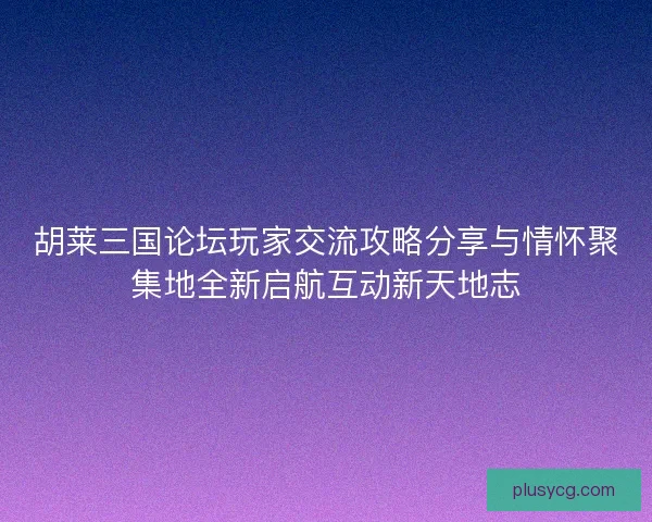胡莱三国论坛玩家交流攻略分享与情怀聚集地全新启航互动新天地志