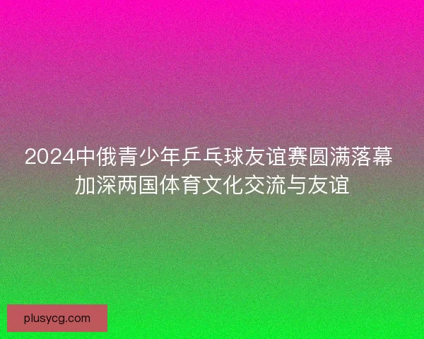 2024中俄青少年乒乓球友谊赛圆满落幕 加深两国体育文化交流与友谊