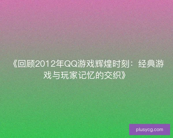 《回顾2012年QQ游戏辉煌时刻：经典游戏与玩家记忆的交织》