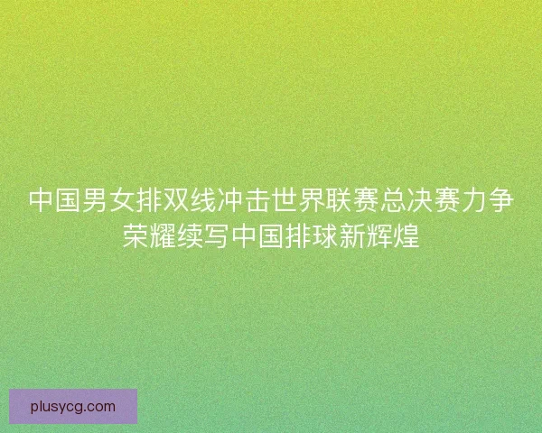 中国男女排双线冲击世界联赛总决赛力争荣耀续写中国排球新辉煌