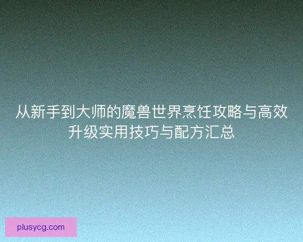 从新手到大师的魔兽世界烹饪攻略与高效升级实用技巧与配方汇总