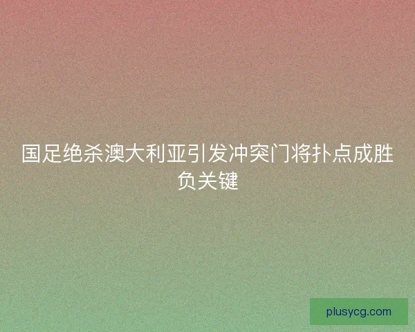 国足绝杀澳大利亚引发冲突门将扑点成胜负关键