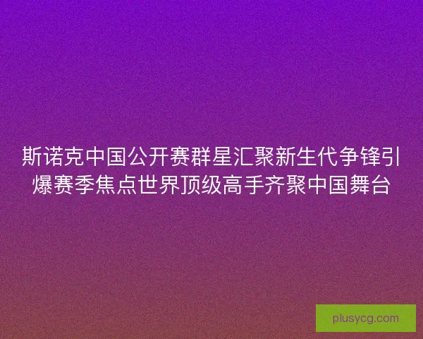斯诺克中国公开赛群星汇聚新生代争锋引爆赛季焦点世界顶级高手齐聚中国舞台