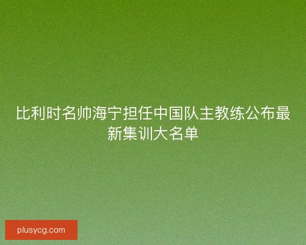 比利时名帅海宁担任中国队主教练公布最新集训大名单