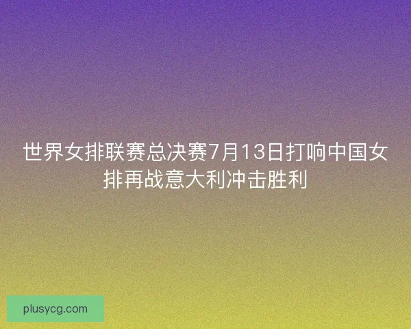 世界女排联赛总决赛7月13日打响中国女排再战意大利冲击胜利