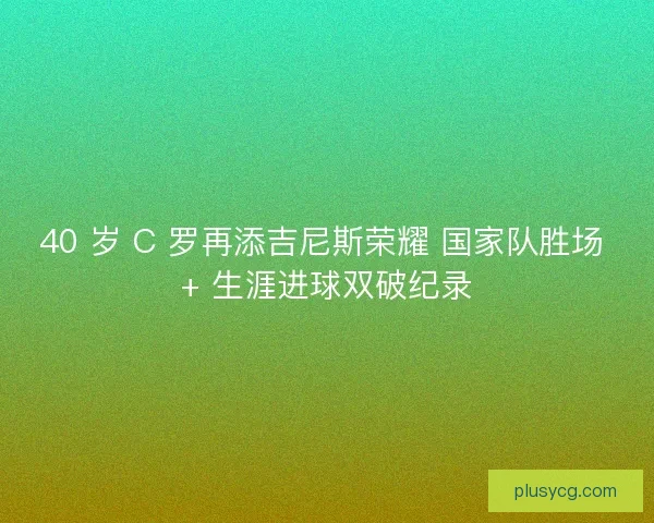 40 岁 C 罗再添吉尼斯荣耀 国家队胜场 + 生涯进球双破纪录