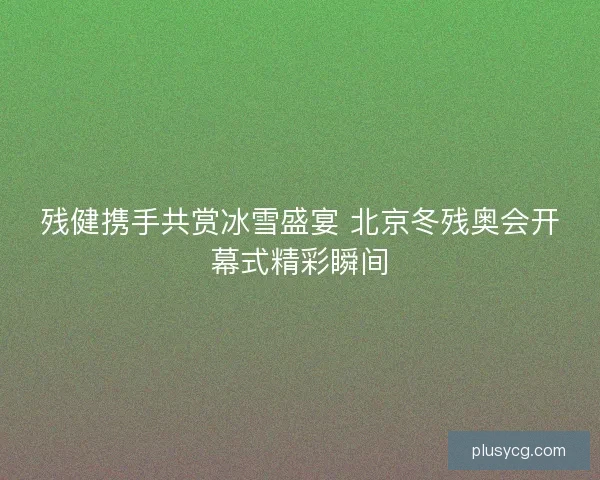 残健携手共赏冰雪盛宴 北京冬残奥会开幕式精彩瞬间 残健携手共赏冰雪盛宴 北京冬残奥会开幕式精彩瞬间
