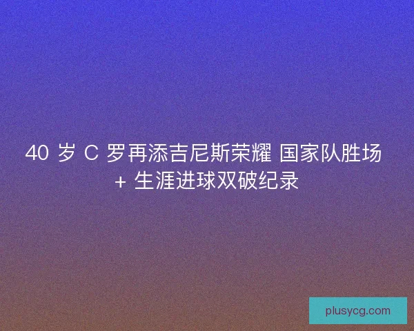 40 岁 C 罗再添吉尼斯荣耀 国家队胜场 + 生涯进球双破纪录