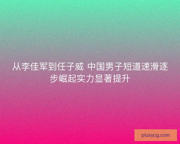 从李佳军到任子威 中国男子短道速滑逐步崛起实力显著提升