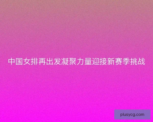 中国女排再出发凝聚力量迎接新赛季挑战 中国女排再出发凝聚力量迎接新赛季挑战